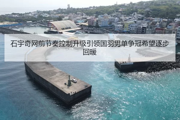 石宇奇网前节奏控制升级引领国羽男单争冠希望逐步回暖