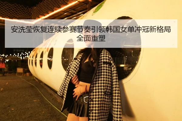 安洗莹恢复连续参赛节奏引领韩国女单冲冠新格局全面重塑