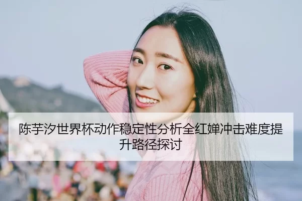 陈芋汐世界杯动作稳定性分析全红婵冲击难度提升路径探讨