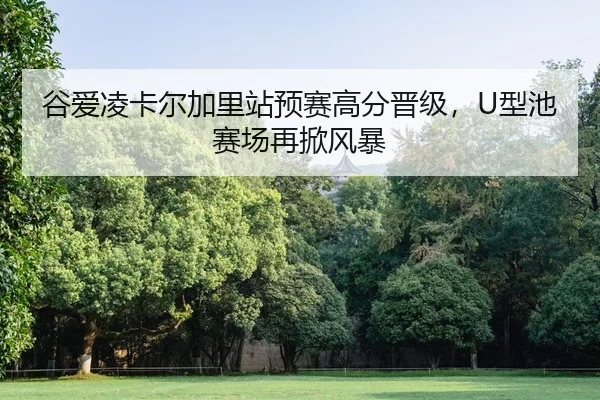 谷爱凌卡尔加里站预赛高分晋级，U型池赛场再掀风暴