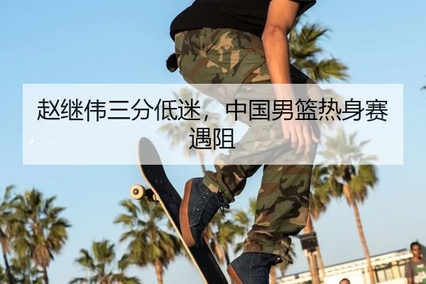 赵继伟三分低迷，中国男篮热身赛遇阻