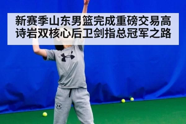 新赛季山东男篮完成重磅交易高诗岩双核心后卫剑指总冠军之路