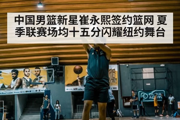 中国男篮新星崔永熙签约篮网 夏季联赛场均十五分闪耀纽约舞台