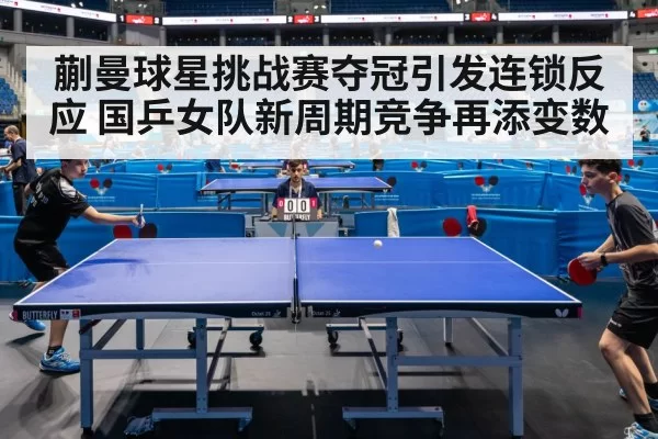 蒯曼球星挑战赛夺冠引发连锁反应 国乒女队新周期竞争再添变数